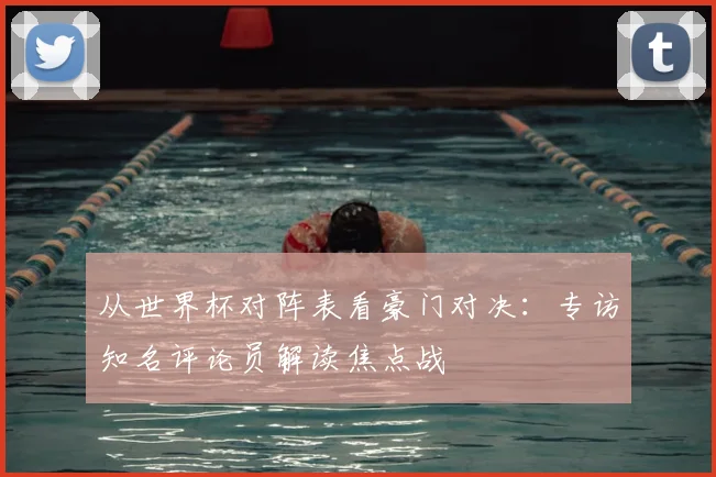 从世界杯对阵表看豪门对决：专访知名评论员解读焦点战