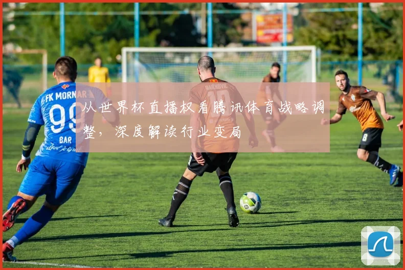 从世界杯直播权看腾讯体育战略调整，深度解读行业变局