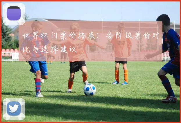 世界杯门票价格表:各阶段票价对比与选择建议