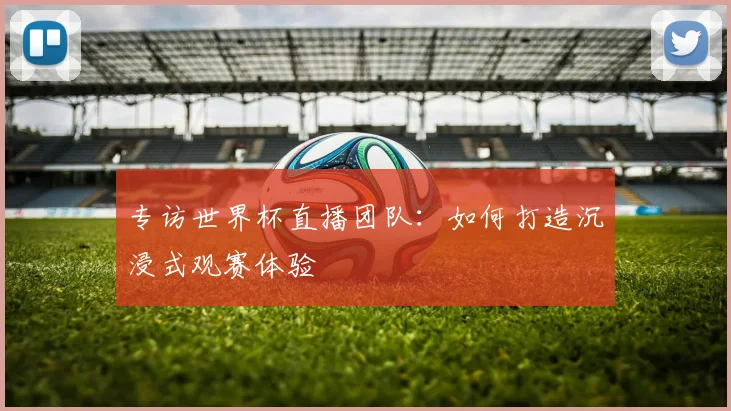 专访世界杯直播团队：如何打造沉浸式观赛体验
