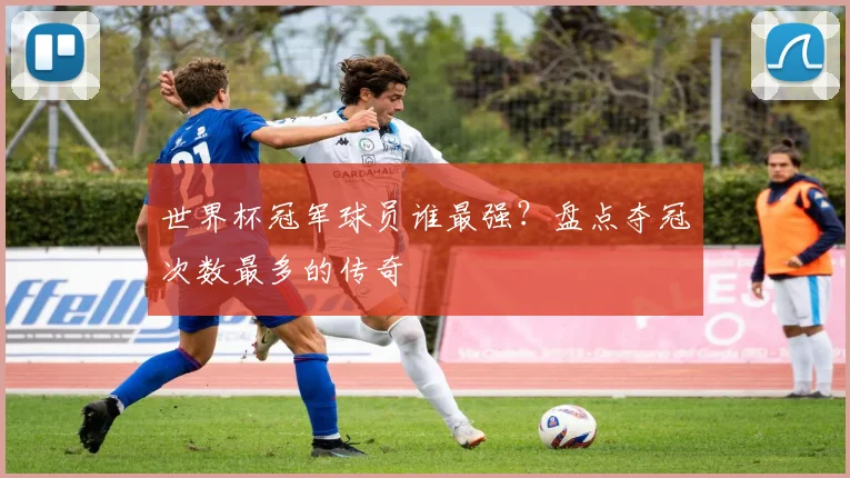 世界杯冠军球员谁最强?盘点夺冠次数最多的传奇