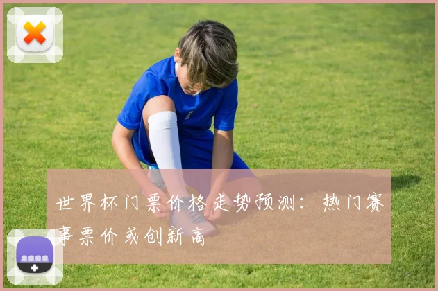 世界杯门票价格走势预测：热门赛事票价或创新高