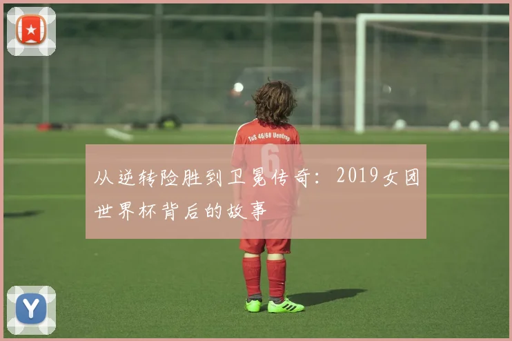 从逆转险胜到卫冕传奇：2019女团世界杯背后的故事