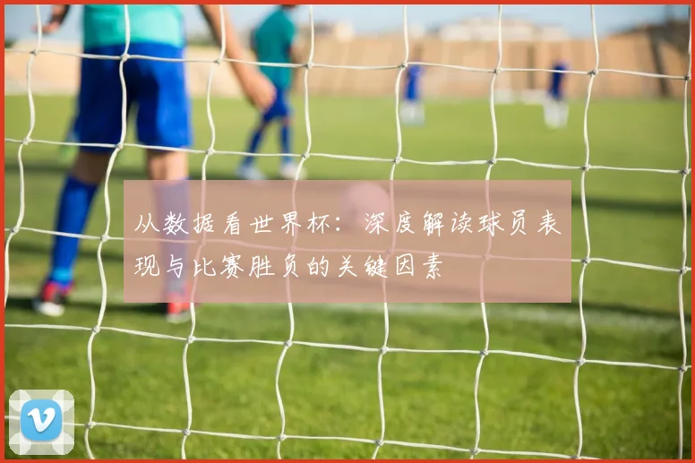 从数据看世界杯：深度解读球员表现与比赛胜负的关键因素
