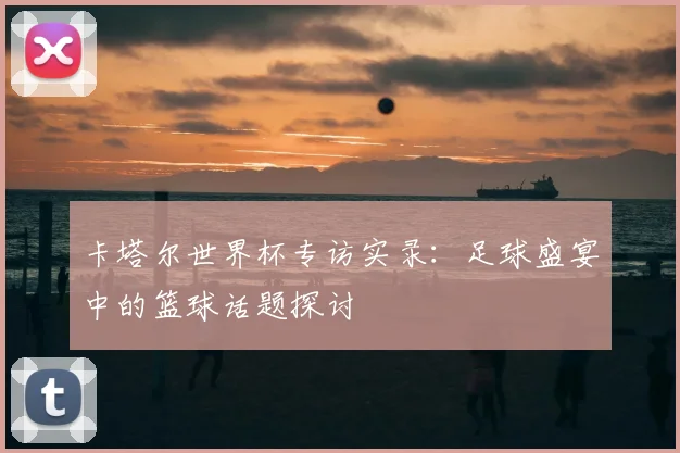 卡塔尔世界杯专访实录：足球盛宴中的篮球话题探讨
