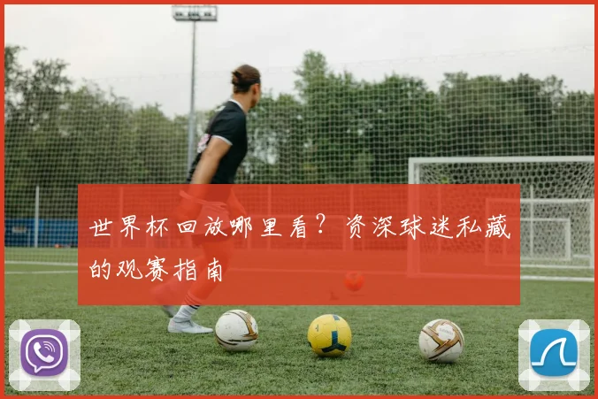 世界杯回放哪里看？资深球迷私藏的观赛指南