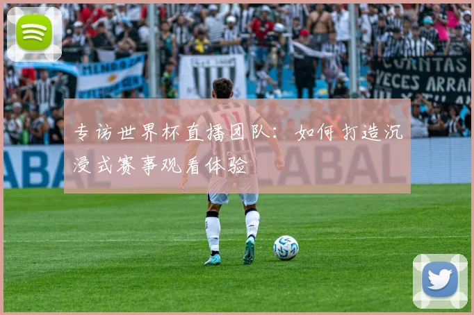 专访世界杯直播团队:如何打造沉浸式赛事观看体验