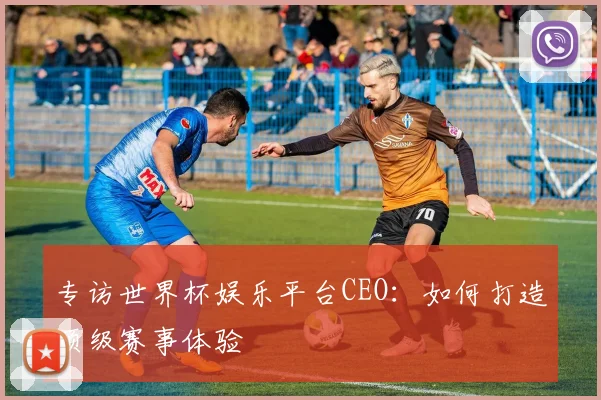 专访世界杯娱乐平台CEO:如何打造顶级赛事体验
