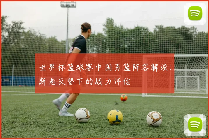 世界杯篮球赛中国男篮阵容解读：新老交替下的战力评估
