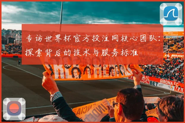 专访世界杯官方投注网核心团队：探索背后的技术与服务标准