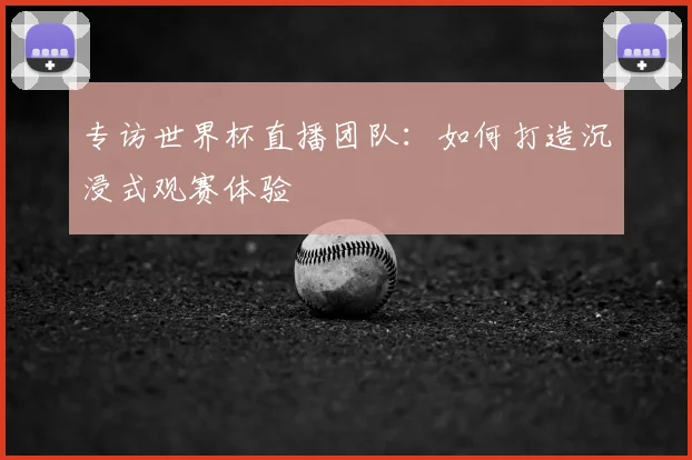 专访世界杯直播团队：如何打造沉浸式观赛体验