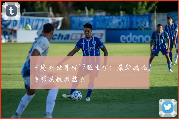 卡塔尔世界杯13强出炉：最新战况与深度数据盘点