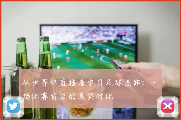 从世界杯直播看中日足球差距：一场比赛背后的真实对比