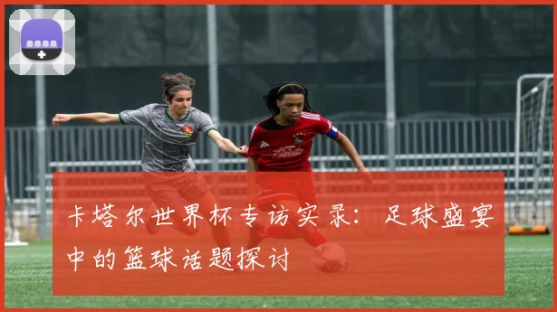 卡塔尔世界杯专访实录：足球盛宴中的篮球话题探讨