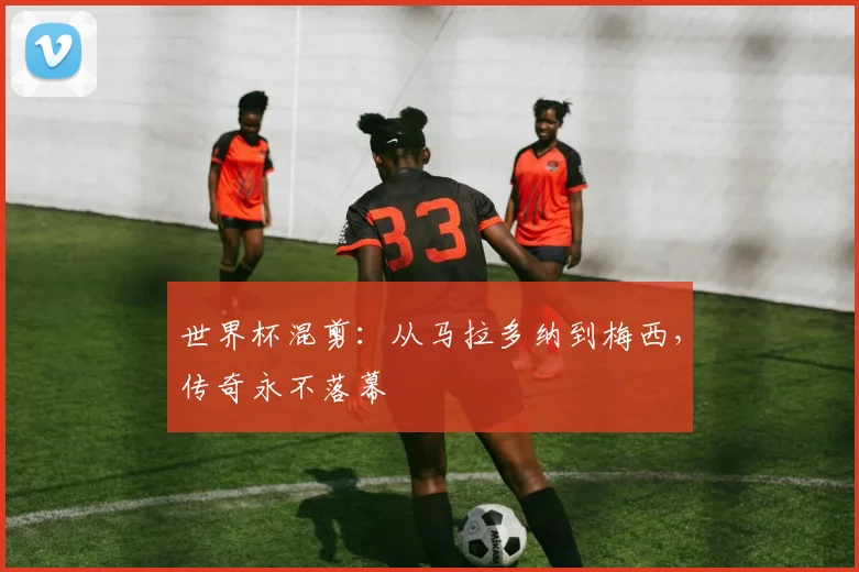 世界杯混剪：从马拉多纳到梅西，传奇永不落幕