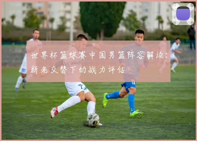 世界杯篮球赛中国男篮阵容解读：新老交替下的战力评估