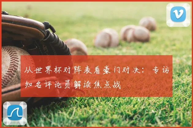 从世界杯对阵表看豪门对决：专访知名评论员解读焦点战