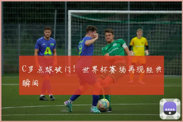 C罗点球破门！世界杯赛场再现经典瞬间